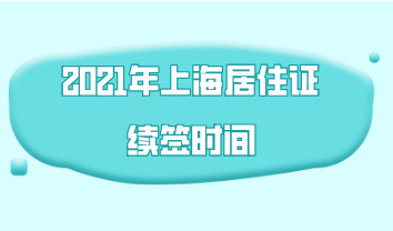 2021年上海居住证续签时间，居住证到期前多久能申请续签