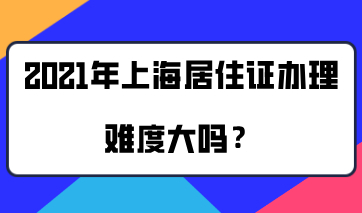 2021年上海居住证办理难度大吗？值得办理吗？