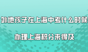 外地孩子想在上海中考，什么时候办理上海居住证积分才算来得及？