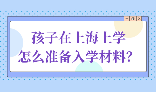 孩子在上海上学，怎么准备入学材料？家长速看！