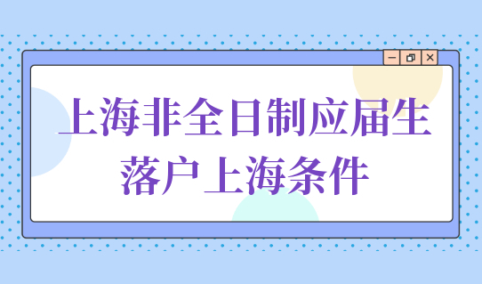 上海非全日制应届生落户上海，需要满足什么落户条件？