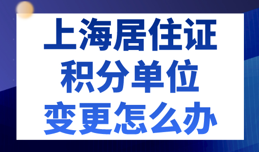 上海居住证积分单位变更怎么办？2023年上海积分最新规定！