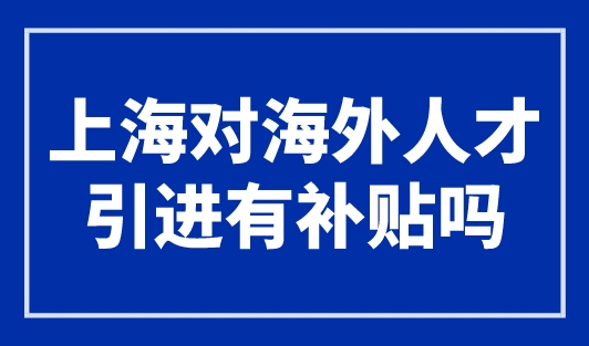 上海对海外人才引进有补贴吗？上海人才新政已明确！